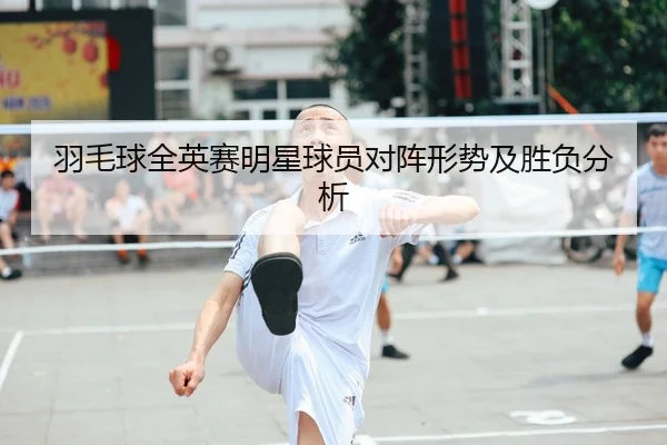 羽毛球全英赛明星球员对阵形势及胜负分析